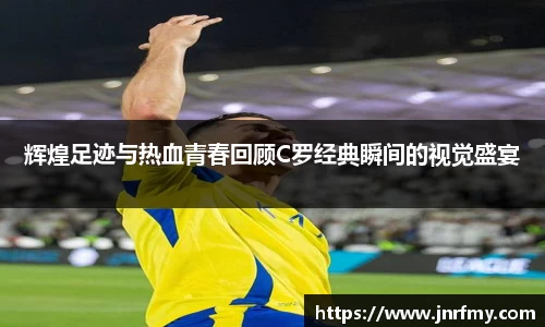 辉煌足迹与热血青春回顾C罗经典瞬间的视觉盛宴